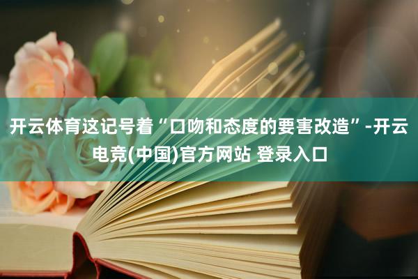 开云体育这记号着“口吻和态度的要害改造”-开云电竞(中国)官方网站 登录入口