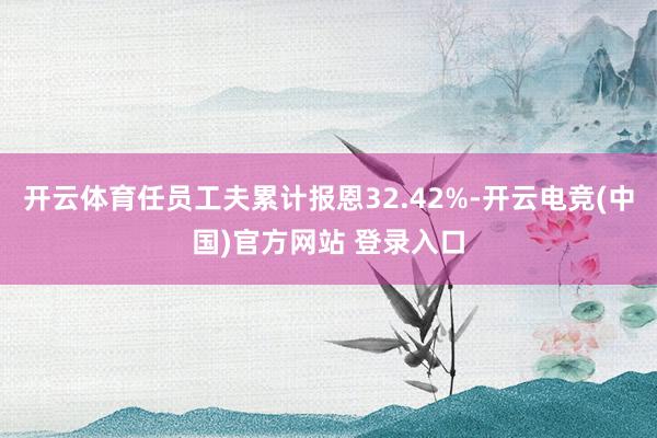 开云体育任员工夫累计报恩32.42%-开云电竞(中国)官方网站 登录入口