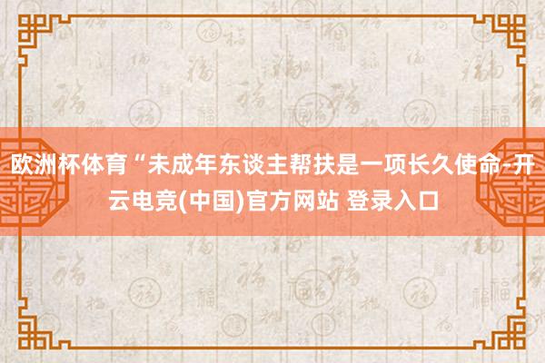 欧洲杯体育“未成年东谈主帮扶是一项长久使命-开云电竞(中国)官方网站 登录入口