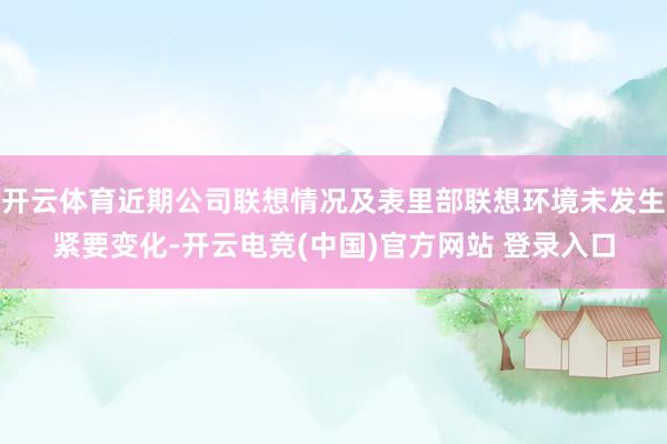 开云体育近期公司联想情况及表里部联想环境未发生紧要变化-开云电竞(中国)官方网站 登录入口