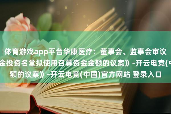 体育游戏app平台华康医疗：董事会、监事会审议通过《对于诊疗召募资金投资名堂拟使用召募资金金额的议案》-开云电竞(中国)官方网站 登录入口