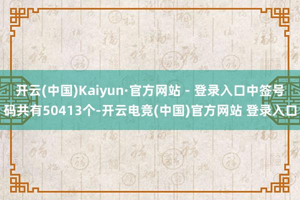 开云(中国)Kaiyun·官方网站 - 登录入口中签号码共有50413个-开云电竞(中国)官方网站 登录入口