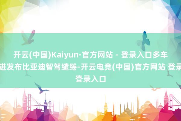 开云(中国)Kaiyun·官方网站 - 登录入口多车企跟进发布比亚迪智驾缱绻-开云电竞(中国)官方网站 登录入口
