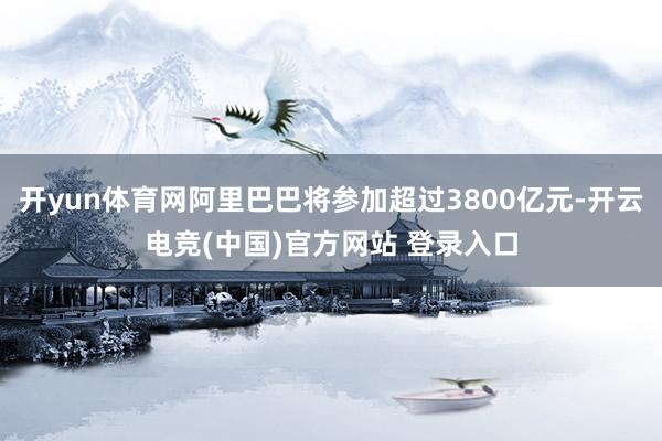 开yun体育网阿里巴巴将参加超过3800亿元-开云电竞(中国)官方网站 登录入口