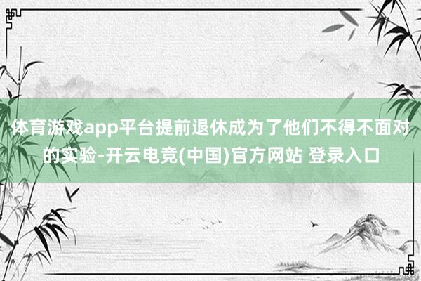 体育游戏app平台提前退休成为了他们不得不面对的实验-开云电竞(中国)官方网站 登录入口