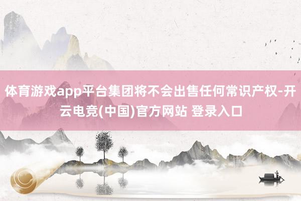 体育游戏app平台集团将不会出售任何常识产权-开云电竞(中国)官方网站 登录入口