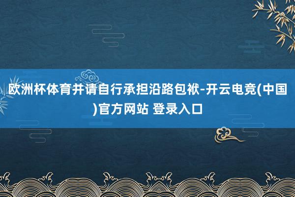 欧洲杯体育并请自行承担沿路包袱-开云电竞(中国)官方网站 登录入口