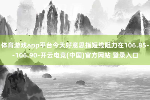 体育游戏app平台今天好意思指短线阻力在106.85--106.90-开云电竞(中国)官方网站 登录入口