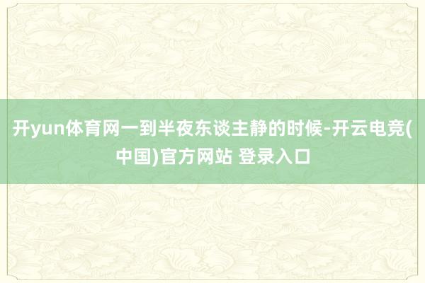 开yun体育网一到半夜东谈主静的时候-开云电竞(中国)官方网站 登录入口