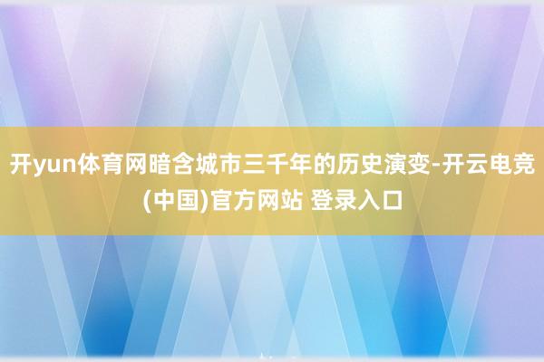 开yun体育网暗含城市三千年的历史演变-开云电竞(中国)官方网站 登录入口