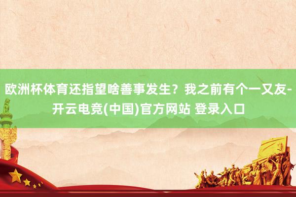 欧洲杯体育还指望啥善事发生？我之前有个一又友-开云电竞(中国)官方网站 登录入口