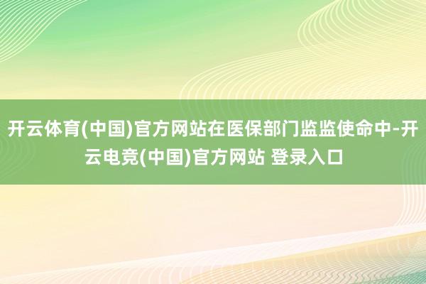 开云体育(中国)官方网站在医保部门监监使命中-开云电竞(中国)官方网站 登录入口