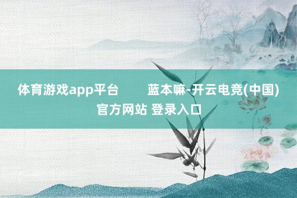 体育游戏app平台        蓝本嘛-开云电竞(中国)官方网站 登录入口