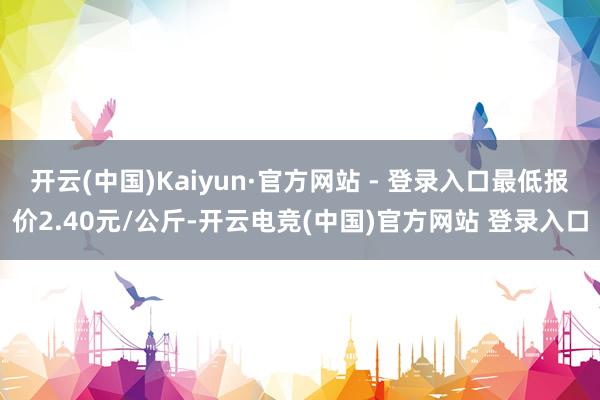 开云(中国)Kaiyun·官方网站 - 登录入口最低报价2.40元/公斤-开云电竞(中国)官方网站 登录入口