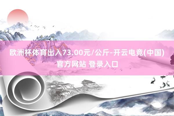 欧洲杯体育出入73.00元/公斤-开云电竞(中国)官方网站 登录入口