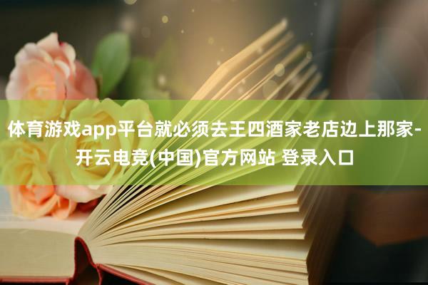 体育游戏app平台就必须去王四酒家老店边上那家-开云电竞(中国)官方网站 登录入口