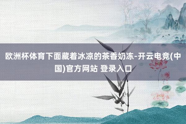 欧洲杯体育下面藏着冰凉的茶香奶冻-开云电竞(中国)官方网站 登录入口