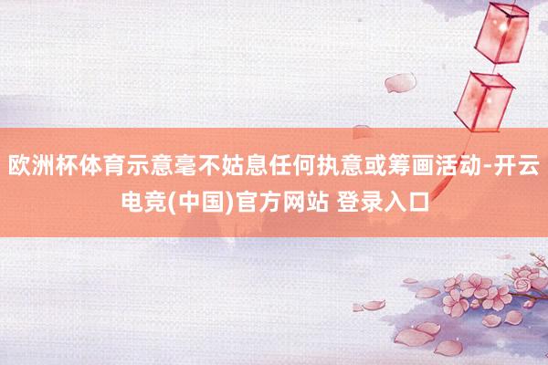 欧洲杯体育示意毫不姑息任何执意或筹画活动-开云电竞(中国)官方网站 登录入口