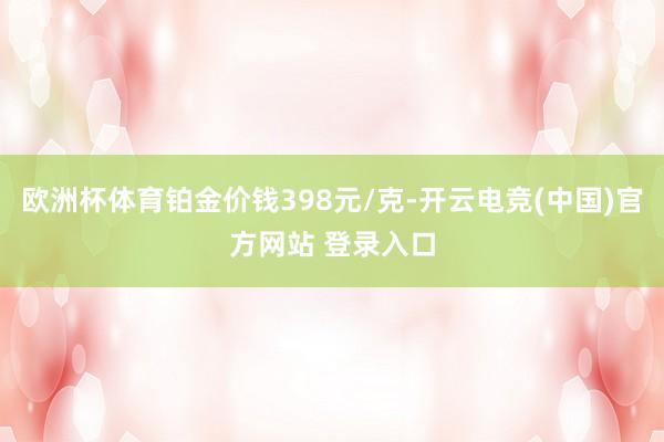欧洲杯体育铂金价钱398元/克-开云电竞(中国)官方网站 登录入口
