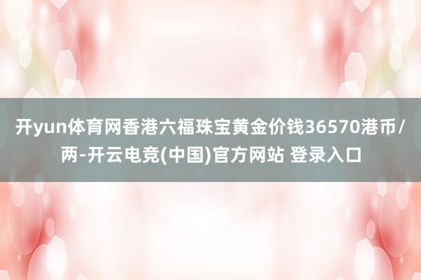 开yun体育网香港六福珠宝黄金价钱36570港币/两-开云电竞(中国)官方网站 登录入口