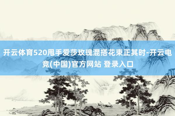 开云体育520甩手爱莎玫瑰混搭花束正其时-开云电竞(中国)官方网站 登录入口