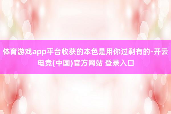 体育游戏app平台收获的本色是用你过剩有的-开云电竞(中国)官方网站 登录入口