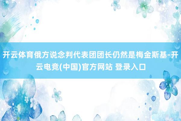 开云体育俄方说念判代表团团长仍然是梅金斯基-开云电竞(中国)官方网站 登录入口