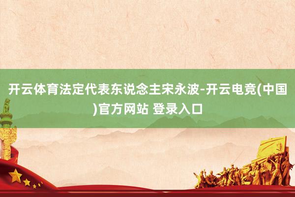 开云体育法定代表东说念主宋永波-开云电竞(中国)官方网站 登录入口