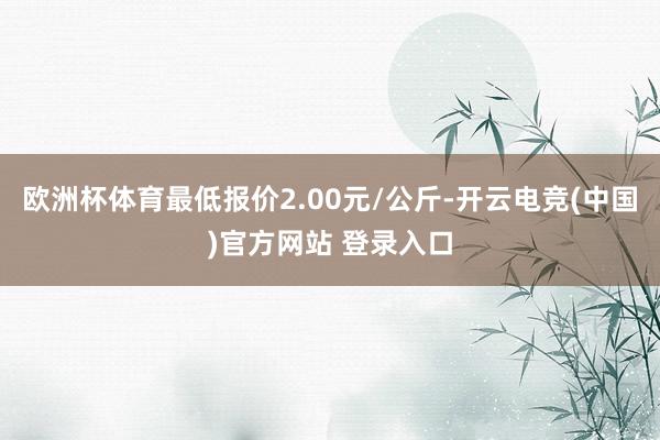 欧洲杯体育最低报价2.00元/公斤-开云电竞(中国)官方网站 登录入口