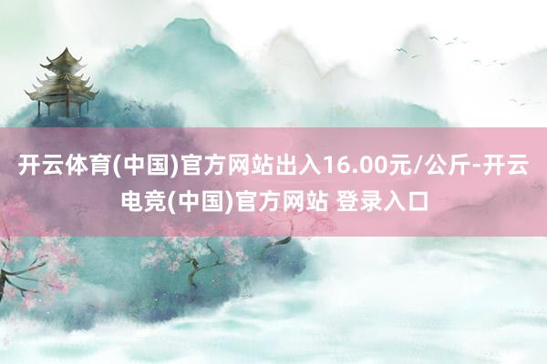 开云体育(中国)官方网站出入16.00元/公斤-开云电竞(中国)官方网站 登录入口