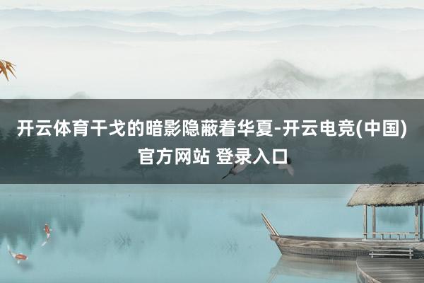 开云体育干戈的暗影隐蔽着华夏-开云电竞(中国)官方网站 登录入口