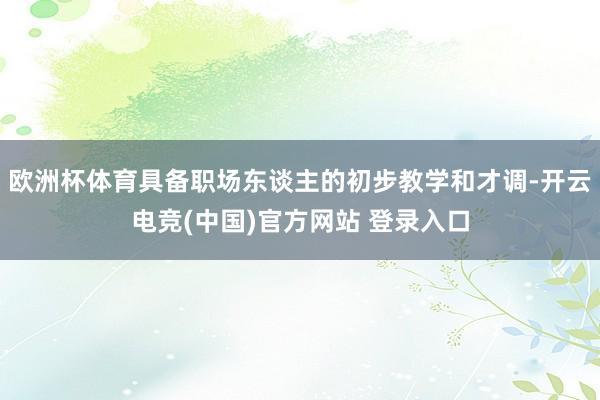 欧洲杯体育具备职场东谈主的初步教学和才调-开云电竞(中国)官方网站 登录入口
