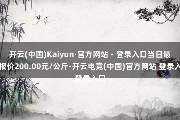 开云(中国)Kaiyun·官方网站 - 登录入口当日最高报价200.00元/公斤-开云电竞(中国)官方网站 登录入口