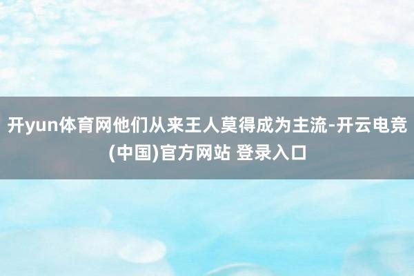 开yun体育网他们从来王人莫得成为主流-开云电竞(中国)官方网站 登录入口