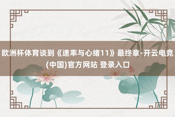 欧洲杯体育谈到《速率与心绪11》最终章-开云电竞(中国)官方网站 登录入口