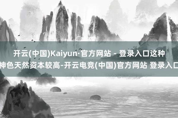 开云(中国)Kaiyun·官方网站 - 登录入口这种神色天然资本较高-开云电竞(中国)官方网站 登录入口