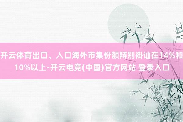 开云体育出口、入口海外市集份额辩别褂讪在14%和10%以上-开云电竞(中国)官方网站 登录入口