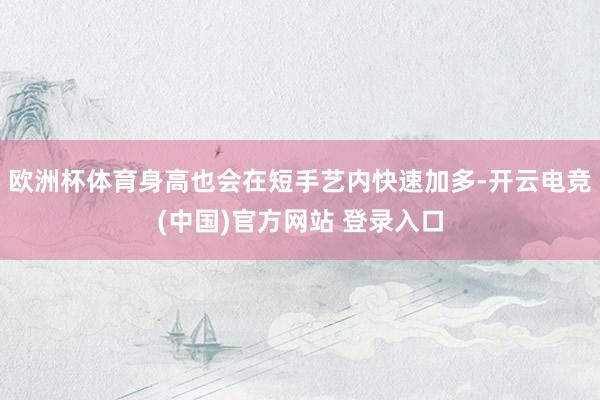 欧洲杯体育身高也会在短手艺内快速加多-开云电竞(中国)官方网站 登录入口