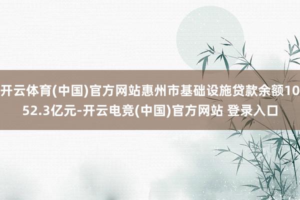开云体育(中国)官方网站惠州市基础设施贷款余额1052.3亿元-开云电竞(中国)官方网站 登录入口