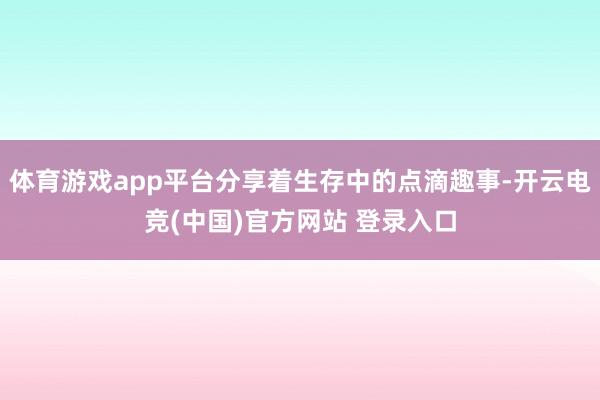 体育游戏app平台分享着生存中的点滴趣事-开云电竞(中国)官方网站 登录入口