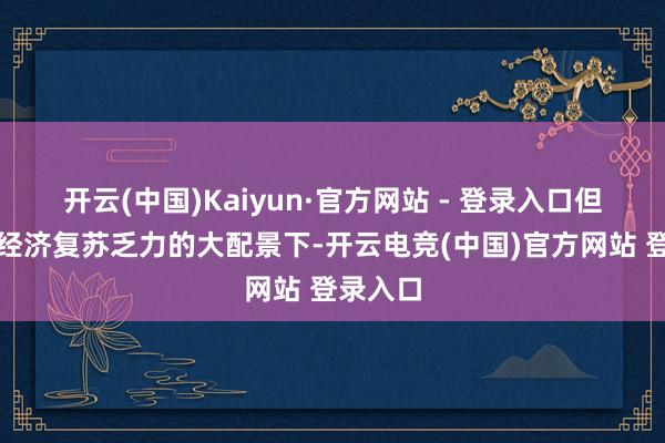 开云(中国)Kaiyun·官方网站 - 登录入口但在人人经济复苏乏力的大配景下-开云电竞(中国)官方网站 登录入口