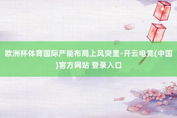 欧洲杯体育国际产能布局上风突显-开云电竞(中国)官方网站 登录入口