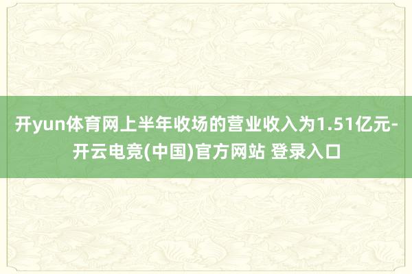 开yun体育网上半年收场的营业收入为1.51亿元-开云电竞(中国)官方网站 登录入口