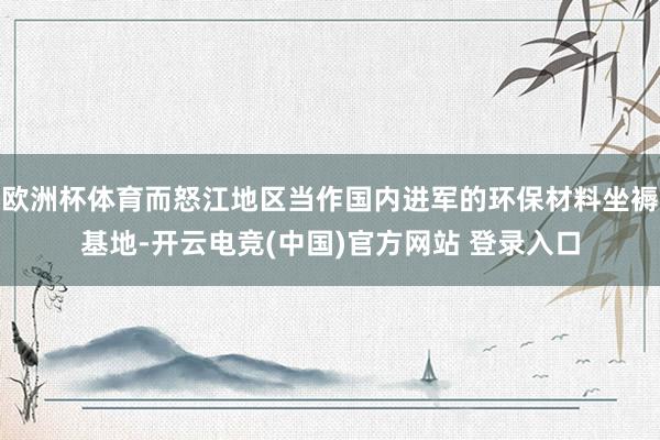 欧洲杯体育而怒江地区当作国内进军的环保材料坐褥基地-开云电竞(中国)官方网站 登录入口