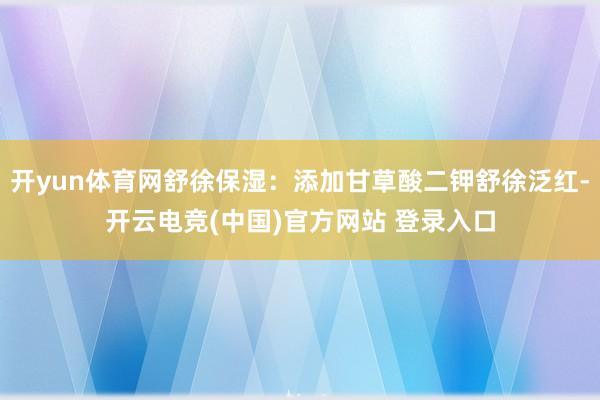 开yun体育网舒徐保湿：添加甘草酸二钾舒徐泛红-开云电竞(中国)官方网站 登录入口