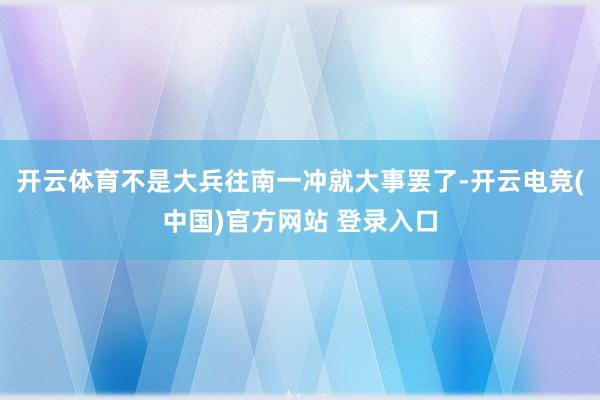 开云体育不是大兵往南一冲就大事罢了-开云电竞(中国)官方网站 登录入口