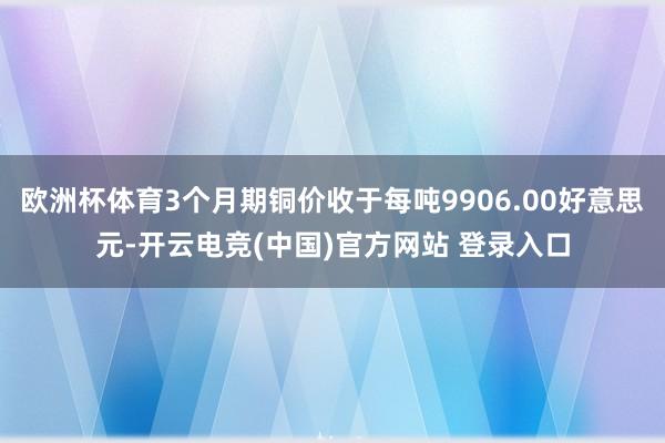 欧洲杯体育3个月期铜价收于每吨9906.00好意思元-开云电竞(中国)官方网站 登录入口