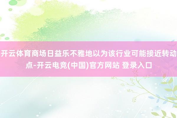 开云体育商场日益乐不雅地以为该行业可能接近转动点-开云电竞(中国)官方网站 登录入口