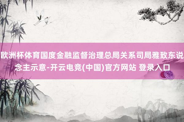 欧洲杯体育国度金融监督治理总局关系司局雅致东说念主示意-开云电竞(中国)官方网站 登录入口