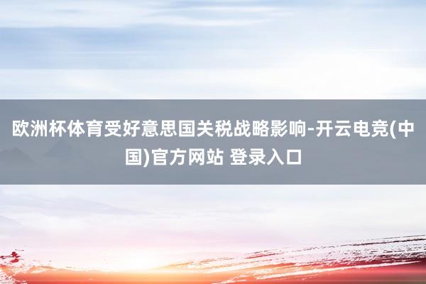 欧洲杯体育受好意思国关税战略影响-开云电竞(中国)官方网站 登录入口